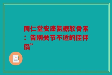 同仁堂安康氨糖软骨素：告别关节不适的佳伴侣”