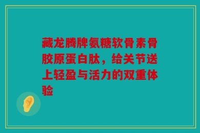 藏龙腾牌氨糖软骨素骨胶原蛋白肽，给关节送上轻盈与活力的双重体验