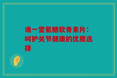 谯一堂氨糖软骨素片：呵护关节健康的优质选择