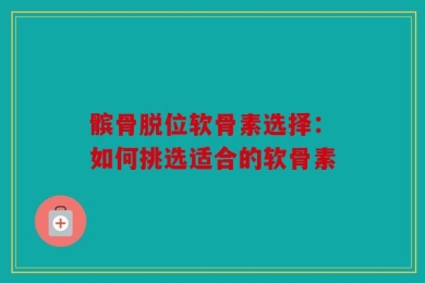 髌骨脱位软骨素选择：如何挑选适合的软骨素