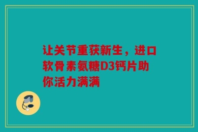 让关节重获新生，进口软骨素氨糖D3钙片助你活力满满