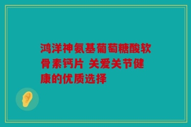 鸿洋神氨基葡萄糖酸软骨素钙片 关爱关节健康的优质选择
