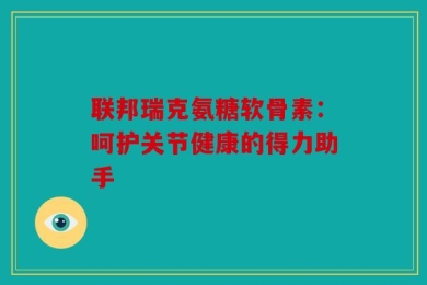 联邦瑞克氨糖软骨素：呵护关节健康的得力助手