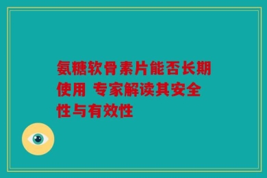 氨糖软骨素片能否长期使用 专家解读其安全性与有效性