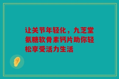 让关节年轻化，九芝堂氨糖软骨素钙片助你轻松享受活力生活