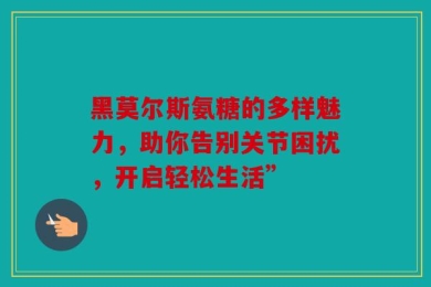 黑莫尔斯氨糖的多样魅力，助你告别关节困扰，开启轻松生活”