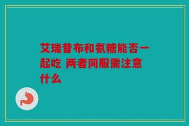 艾瑞昔布和氨糖能否一起吃 两者同服需注意什么
