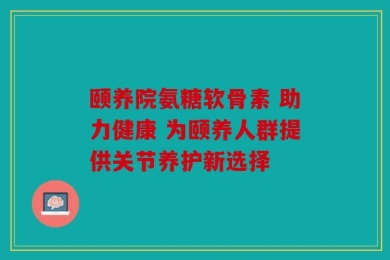 颐养院氨糖软骨素 助力健康 为颐养人群提供关节养护新选择