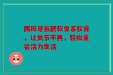 西班牙氨糖软骨素软膏，让关节不再，轻松重拾活力生活