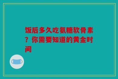 饭后多久吃氨糖软骨素？你需要知道的黄金时间