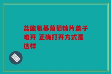 盐酸氨基葡萄糖片盖子难开 正确打开方式是这样