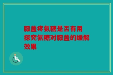 膝盖疼氨糖是否有用 探究氨糖对膝盖的缓解效果