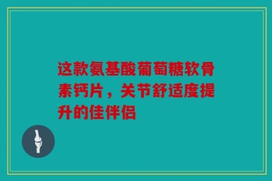 这款氨基酸葡萄糖软骨素钙片，关节舒适度提升的佳伴侣