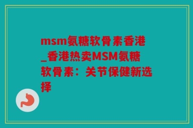 msm氨糖软骨素香港_香港热卖MSM氨糖软骨素：关节保健新选择