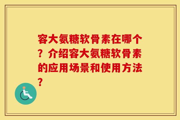 容大氨糖软骨素在哪个？介绍容大氨糖软骨素的应用场景和使用方法？