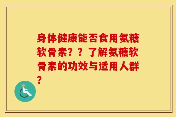 身体健康能否食用氨糖软骨素？？了解氨糖软骨素的功效与适用人群？