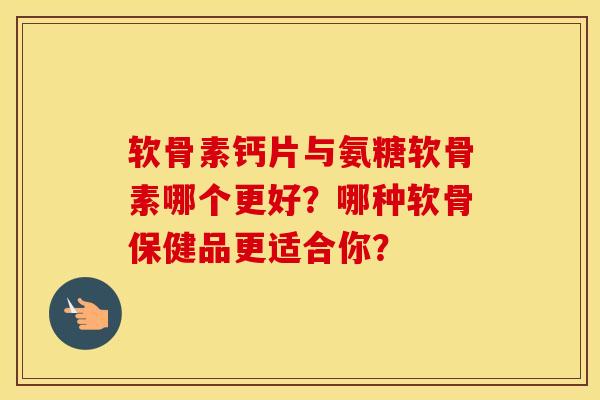 软骨素钙片与氨糖软骨素哪个更好？哪种软骨保健品更适合你？