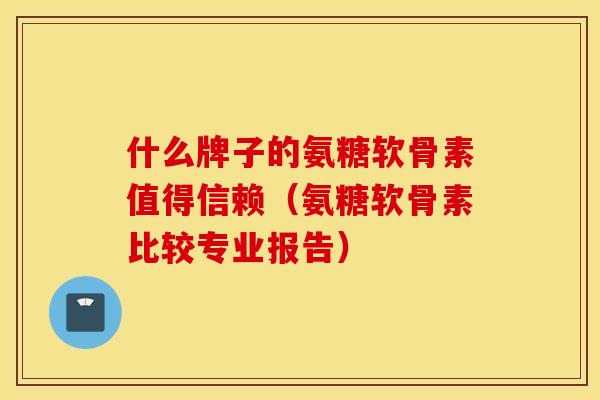 什么牌子的氨糖软骨素值得信赖（氨糖软骨素比较专业报告）