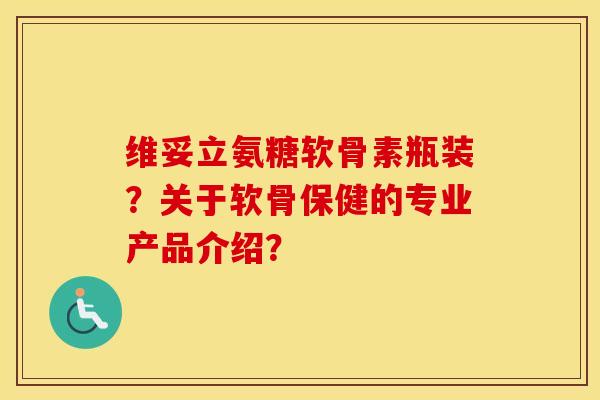 维妥立氨糖软骨素瓶装？关于软骨保健的专业产品介绍？