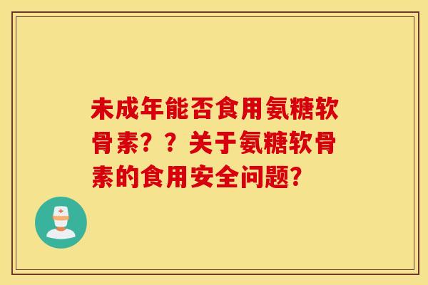 未成年能否食用氨糖软骨素？？关于氨糖软骨素的食用安全问题？