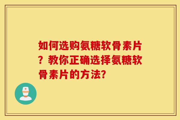 如何选购氨糖软骨素片？教你正确选择氨糖软骨素片的方法？