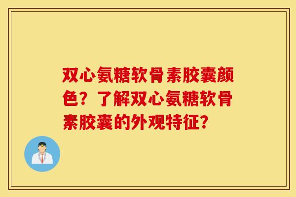 双心氨糖软骨素胶囊颜色？了解双心氨糖软骨素胶囊的外观特征？