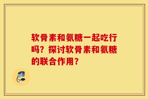 软骨素和氨糖一起吃行吗？探讨软骨素和氨糖的联合作用？