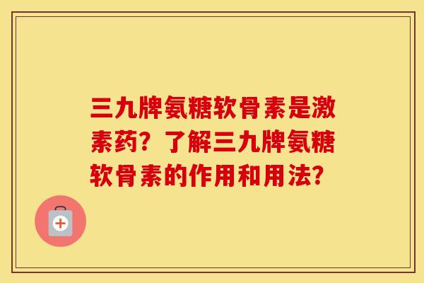 三九牌氨糖软骨素是激素药？了解三九牌氨糖软骨素的作用和用法？