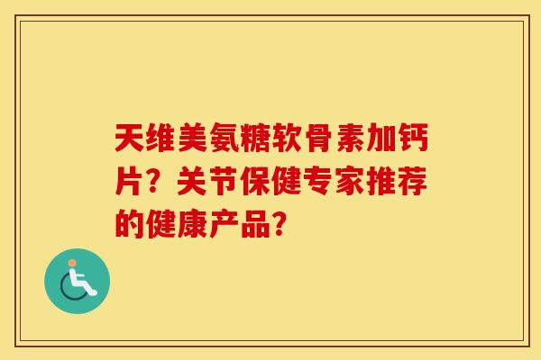 天维美氨糖软骨素加钙片？关节保健专家推荐的健康产品？