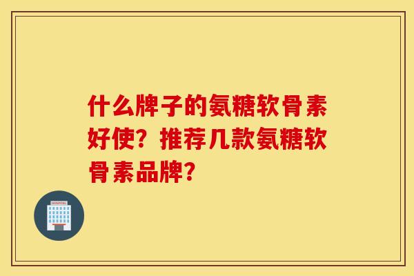 什么牌子的氨糖软骨素好使？推荐几款氨糖软骨素品牌？