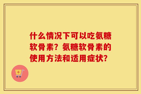 什么情况下可以吃氨糖软骨素？氨糖软骨素的使用方法和适用症状？