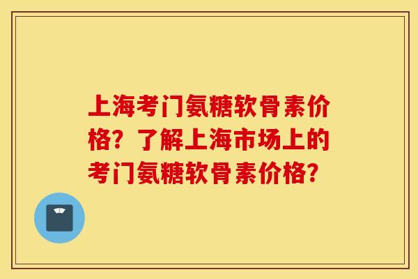 上海考门氨糖软骨素价格？了解上海市场上的考门氨糖软骨素价格？