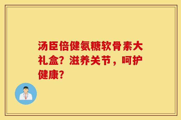 汤臣倍健氨糖软骨素大礼盒？滋养关节，呵护健康？