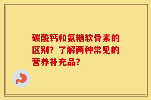 碳酸钙和氨糖软骨素的区别？了解两种常见的营养补充品？