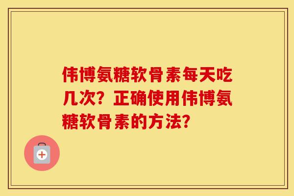 伟博氨糖软骨素每天吃几次？正确使用伟博氨糖软骨素的方法？