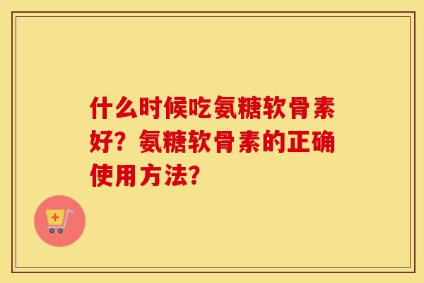 什么时候吃氨糖软骨素好？氨糖软骨素的正确使用方法？