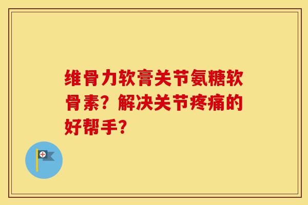 维骨力软膏关节氨糖软骨素？解决关节的好帮手？