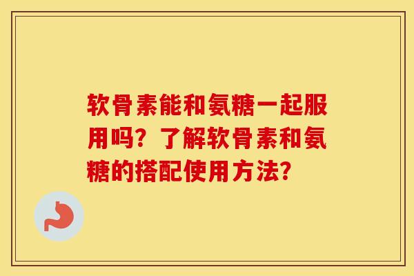 软骨素能和氨糖一起服用吗？了解软骨素和氨糖的搭配使用方法？