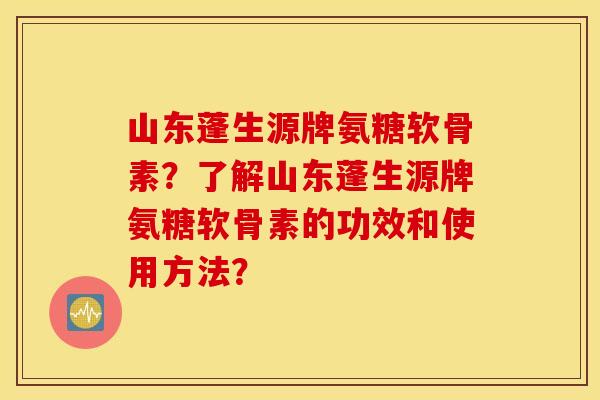 山东蓬生源牌氨糖软骨素？了解山东蓬生源牌氨糖软骨素的功效和使用方法？