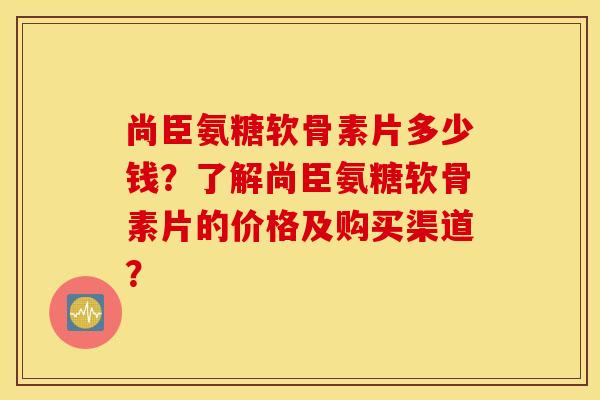 尚臣氨糖软骨素片多少钱？了解尚臣氨糖软骨素片的价格及购买渠道？