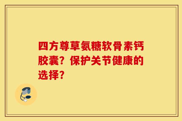 四方尊草氨糖软骨素钙胶囊？保护关节健康的选择？