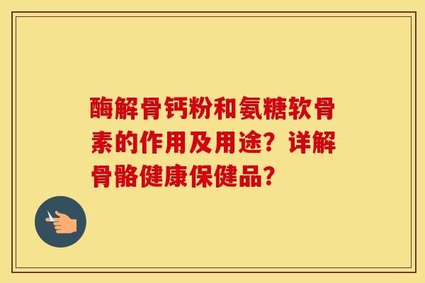 酶解骨钙粉和氨糖软骨素的作用及用途？详解骨骼健康保健品？