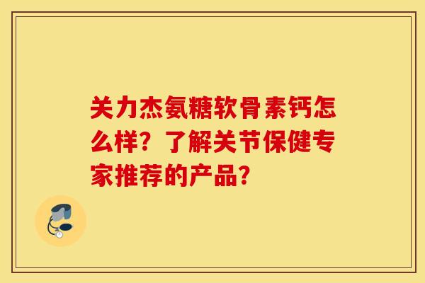 关力杰氨糖软骨素钙怎么样？了解关节保健专家推荐的产品？