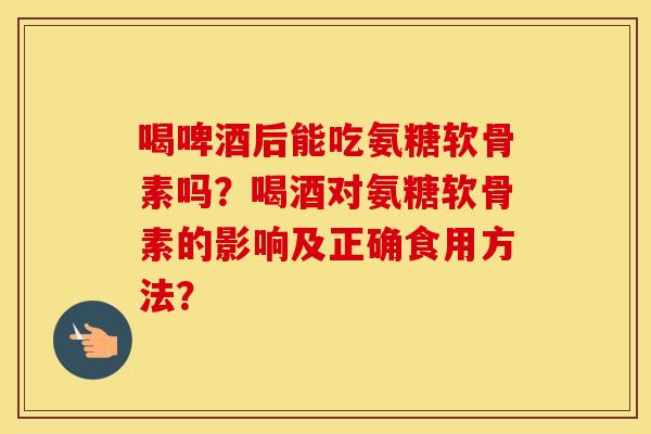 喝啤酒后能吃氨糖软骨素吗？喝酒对氨糖软骨素的影响及正确食用方法？