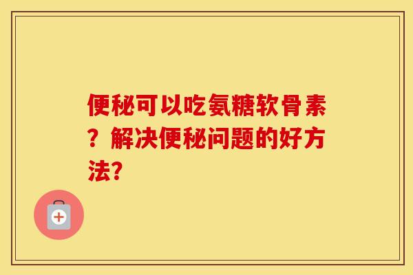 可以吃氨糖软骨素？解决问题的好方法？