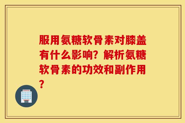 服用氨糖软骨素对膝盖有什么影响？解析氨糖软骨素的功效和副作用？