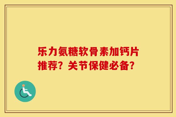 乐力氨糖软骨素加钙片推荐？关节保健必备？