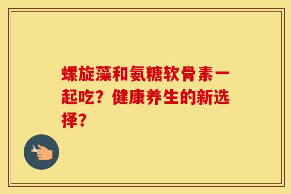 螺旋藻和氨糖软骨素一起吃？健康养生的新选择？