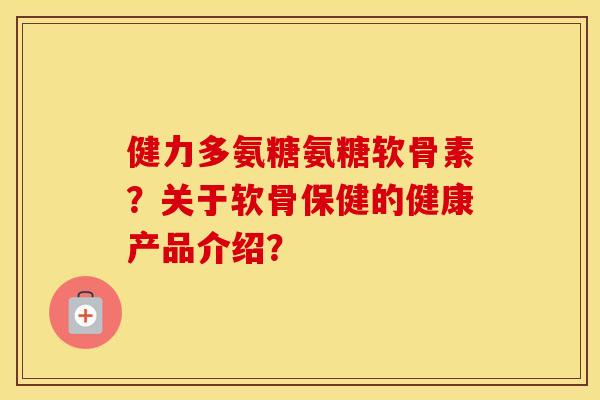 健力多氨糖氨糖软骨素？关于软骨保健的健康产品介绍？