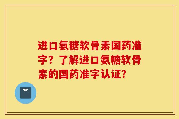 进口氨糖软骨素国药准字？了解进口氨糖软骨素的国药准字认证？